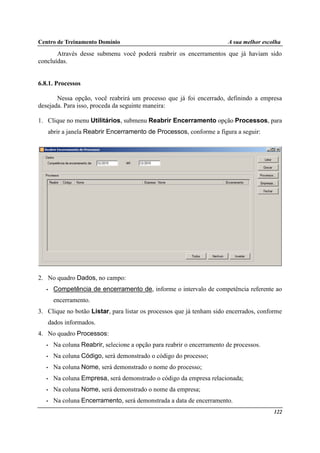 Centro de Treinamento Domínio A sua melhor escolha
122
Através desse submenu você poderá reabrir os encerramentos que já haviam sido
concluídas.
6.8.1. Processos
Nessa opção, você reabrirá um processo que já foi encerrado, definindo a empresa
desejada. Para isso, proceda da seguinte maneira:
1. Clique no menu Utilitários, submenu Reabrir Encerramento opção Processos, para
abrir a janela Reabrir Encerramento de Processos, conforme a figura a seguir:
2. No quadro Dados, no campo:
• Competência de encerramento de, informe o intervalo de competência referente ao
encerramento.
3. Clique no botão Listar, para listar os processos que já tenham sido encerrados, conforme
dados informados.
4. No quadro Processos:
• Na coluna Reabrir, selecione a opção para reabrir o encerramento de processos.
• Na coluna Código, será demonstrado o código do processo;
• Na coluna Nome, será demonstrado o nome do processo;
• Na coluna Empresa, será demonstrado o código da empresa relacionada;
• Na coluna Nome, será demonstrado o nome da empresa;
• Na coluna Encerramento, será demonstrada a data de encerramento.
 