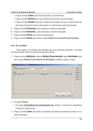 Centro de Treinamento Domínio A sua melhor escolha
123
• Clique no botão Todos, para selecionar todas os encerramentos;
• Clique no botão Nenhum, para que nenhum encerramento seja selecionado;
• Clique no botão Inverter, para que a seleção seja invertida, ou seja, os encerramento que
não estão selecionados ficarão selecionados e os selecionados serão desmarcados.
5. Clique no botão Processos, para selecionar os processos desejados.
6. Clique no botão Empresas... para selecionar as empresas desejadas.
7. Clique no botão Gravar, para salvar as informações.
8. Clique no botão Fechar, para fechar a janela Reabrir Encerramento de Processos.
6.8.2. Por Atividade
Nessa opção, você reabrirá uma atividade que já foi encerrada, definindo a atividade
que deseja reabrir. Para isso, proceda da seguinte maneira:
1. Clique no menu Utilitários, submenu Reabrir Encerramento, opção Atividades, para
abrir a janela Reabrir Encerramento de Atividades, conforme a figura a seguir:
2. No quadro Dados:
• No campo Competência de encerramento de, informe o intervalo de competência
referente ao encerramento.
3. Clique no botão Listar, para listar as atividades que foram encerradas de acordo com os
dados informados.
 