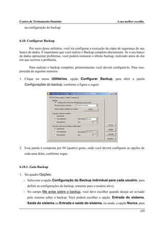 Centro de Treinamento Domínio A sua melhor escolha
125
na configuração do backup.
6.10. Configurar Backup
Por meio desse utilitário, você irá configurar a execução da cópia de segurança do seu
banco de dados. É importante que você realize o Backup completo diariamente. Se o seu banco
de dados apresentar problemas, você poderá restaurar o último backup, realizado antes do dia
em que ocorreu o problema.
Para realizar o backup completo, primeiramente você deverá configurá-lo. Para isso,
proceda da seguinte maneira:
1. Clique no menu Utilitários, opção Configurar Backup, para abrir a janela
Configurações do backup, conforme a figura a seguir:
2. Essa janela é composta por 04 (quatro) guias, onde você deverá configurar as opções de
cada uma delas, conforme segue.
6.10.1. Guia Backup
1. No quadro Opções:
• Selecione a opção Configuração do Backup individual para cada usuário, para
definir as configurações do backup, somente para o usuário ativo;
• No campo Me avise sobre o backup, você deve escolher quando deseja ser avisado
pelo sistema sobre o backup. Você poderá escolher a opção: Entrada do sistema,
Saída do sistema ou Entrada e saída do sistema, ou ainda, a opção Nunca, para
 