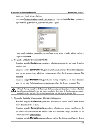 Centro de Treinamento Domínio A sua melhor escolha
126
nunca ser avisado sobre o backup;
• No campo Quais usuários poderão ser avisados, clique no botão Definir..., para abrir
a janela Para quem avisar, conforme a figura a seguir:
• Nessa janela, selecione os usuários que você deseja que sejam avisados sobre o backup e
clique no botão OK.
2. No quadro Executar o backup completo:
• Selecione a opção Diariamente, para fazer o backup completo do seu banco de dados
todos os dias;
• Selecione a opção Semanalmente, para fazer o backup completo do seu banco de dados
uma vez por semana. Após selecionar esse campo, escolha o dia da semana no campo Dia
semana;
• Selecione a opção Mensalmente, para fazer o backup completo do seu banco de dados
uma vez por mês. Após selecionar esse campo, escolha o dia do mês no campo Dia.
Além do backup completo do banco de dados, você poderá também realizar o backup
das últimas modificações do seu banco de dados. Esse tipo de backup grava somente
as modificações que você fez no banco de dados, em um arquivo do tipo .log.
3. No quadro Executar o backup das últimas modificações:
• Selecione a opção Diariamente, para fazer o backup das últimas modificações do seu
banco de dados todos os dias;
• Selecione a opção Semanalmente, para fazer o backup das últimas modificações do
seu banco de dados uma vez por semana. Após selecionar esse campo, escolha o dia da
semana no campo Dia semana;
• Selecione a opção Mensalmente, para fazer o backup das últimas modificações do seu
 