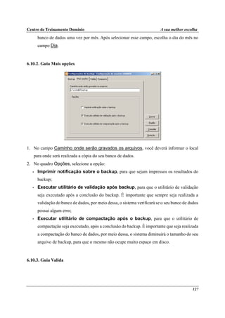 Centro de Treinamento Domínio A sua melhor escolha
127
banco de dados uma vez por mês. Após selecionar esse campo, escolha o dia do mês no
campo Dia.
6.10.2. Guia Mais opções
1. No campo Caminho onde serão gravados os arquivos, você deverá informar o local
para onde será realizada a cópia do seu banco de dados.
2. No quadro Opções, selecione a opção:
• Imprimir notificação sobre o backup, para que sejam impressos os resultados do
backup;
• Executar utilitário de validação após backup, para que o utilitário de validação
seja executado após a conclusão do backup. É importante que sempre seja realizada a
validação do banco de dados, por meio dessa, o sistema verificará se o seu banco de dados
possui algum erro;
• Executar utilitário de compactação após o backup, para que o utilitário de
compactação seja executado, após a conclusão do backup. É importante que seja realizada
a compactação do banco de dados, por meio dessa, o sistema diminuirá o tamanho do seu
arquivo de backup, para que o mesmo não ocupe muito espaço em disco.
6.10.3. Guia Valida
 