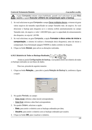 Centro de Treinamento Domínio A sua melhor escolha
129
A guia Compacta somente estará habilitada, quando você selecionar na guia Mais
opções, a opção Executar utilitário de compactação após o backup.
2. Se você selecionar na guia Compacta o campo Gerar múltiplos discos, o sistema irá gerar
vários arquivos do tamanho especificado no campo Tamanho máx. do arquivo. Se você
direcionar o backup para disquetes (a:) o sistema exibirá automaticamente no campo
Tamanho máx. do arquivo o valor 1.440.000 bytes, que é a capacidade de armazenamento
dos disquetes, ou seja de 1,44 Mb.
3. Se você selecionar, na guia Compacta, a opção Formatar o disco antes de iniciar a
compactação, o sistema irá realizar a formatação do(s) disquete(s), antes de iniciar a
compactação. Essa formatação apagará TODOS os dados contidos no disquete.
4. Clique no botão Gravar, para salvar as alterações realizadas.
6.10.5. Relatório de Todos os Backups Realizados
Ainda na janela Configurações do backup, você poderá emitir um relatório de todos
os backups realizados no seu banco de dados.
Para isso, proceda da seguinte maneira:
1. Clique no botão Relação..., para abrir a janela Relação de Backup´s, conforme a figura
a seguir:
2. No quadro Período, no campo:
• Data inicial, informe a data inicial correspondente;
• Data final, informe a data final correspondente.
3. No quadro Ordem, selecione a opção:
• Data, para emitir o relatório com os backups ordenados por data;
• Usuário, para emitir o relatório com os backups ordenados por usuário.
4. Clique no botão OK, para visualizar o relatório.
 