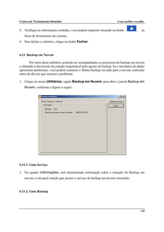 Centro de Treinamento Domínio A sua melhor escolha
130
5. Verifique as informações exibidas, você poderá imprimir clicando no botão , na
barra de ferramentas do sistema.
6. Para fechar o relatório, clique no botão Fechar.
6.11. Backup em Nuvem
Por meio deste utilitário, poderão ser acompanhados os processos do backup em nuvem
e efetuado o desvinculo da estação responsável pelo agente de backup. Se o seu banco de dados
apresentar problemas, você poderá restaurar o último backup enviado para a nuvem, realizado
antes do dia em que ocorreu o problema.
1. Clique no menu Utilitários, opção Backup em Nuvem, para abrir a janela Backup em
Nuvem, conforme a figura a seguir:
6.11.1. Guia Serviço
1. No quadro Informações, será demonstrada informação sobre a situação do Backup em
nuvem, e em qual estação que possui o serviço de backup em nuvem vinculado.
6.11.2. Guia Backup
 