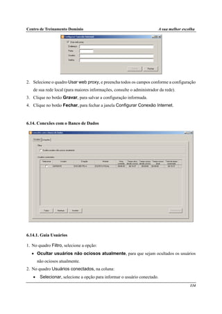 Centro de Treinamento Domínio A sua melhor escolha
134
2. Selecione o quadro Usar web proxy, e preencha todos os campos conforme a configuração
de sua rede local (para maiores informações, consulte o administrador da rede).
3. Clique no botão Gravar, para salvar a configuração informada.
4. Clique no botão Fechar, para fechar a janela Configurar Conexão Internet.
6.14. Conexões com o Banco de Dados
6.14.1. Guia Usuários
1. No quadro Filtro, selecione a opção:
• Ocultar usuários não ociosos atualmente, para que sejam ocultados os usuários
não ociosos atualmente.
2. No quadro Usuários conectados, na coluna:
• Selecionar, selecione a opção para informar o usuário conectado.
 