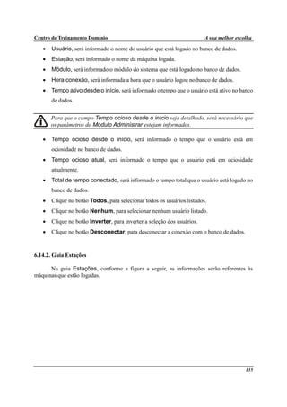 Centro de Treinamento Domínio A sua melhor escolha
135
• Usuário, será informado o nome do usuário que está logado no banco de dados.
• Estação, será informado o nome da máquina logada.
• Módulo, será informado o módulo do sistema que está logado no banco de dados.
• Hora conexão, será informada a hora que o usuário logou no banco de dados.
• Tempo ativo desde o início, será informado o tempo que o usuário está ativo no banco
de dados.
Para que o campo Tempo ocioso desde o início seja detalhado, será necessário que
os parâmetros do Módulo Administrar estejam informados.
• Tempo ocioso desde o início, será informado o tempo que o usuário está em
ociosidade no banco de dados.
• Tempo ocioso atual, será informado o tempo que o usuário está em ociosidade
atualmente.
• Total de tempo conectado, será informado o tempo total que o usuário está logado no
banco de dados.
• Clique no botão Todos, para selecionar todos os usuários listados.
• Clique no botão Nenhum, para selecionar nenhum usuário listado.
• Clique no botão Inverter, para inverter a seleção dos usuários.
• Clique no botão Desconectar, para desconectar a conexão com o banco de dados.
6.14.2. Guia Estações
Na guia Estações, conforme a figura a seguir, as informações serão referentes às
máquinas que estão logadas.
 