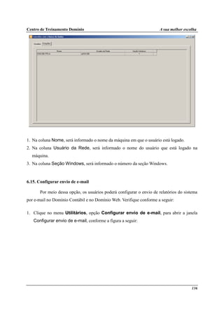Centro de Treinamento Domínio A sua melhor escolha
136
1. Na coluna Nome, será informado o nome da máquina em que o usuário está logado.
2. Na coluna Usuário da Rede, será informado o nome do usuário que está logado na
máquina.
3. Na coluna Seção Windows, será informado o número da seção Windows.
6.15. Configurar envio de e-mail
Por meio dessa opção, os usuários poderá configurar o envio de relatórios do sistema
por e-mail no Domínio Contábil e no Domínio Web. Verifique conforme a seguir:
1. Clique no menu Utilitários, opção Configurar envio de e-mail, para abrir a janela
Configurar envio de e-mail, conforme a figura a seguir:
 