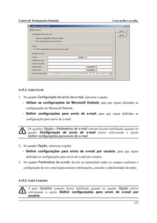 Centro de Treinamento Domínio A sua melhor escolha
137
6.15.1. Guia Geral
1. No quadro Configuração de envio de e-mail, selecione a opção:
• Utilizar as configurações do Microsoft Outlook, para que sejam utilizadas as
configurações do Microsoft Outlook;
• Definir configurações para envio de e-mail, para que sejam definidas as
configurações para envio de e-mail.
Os quadros Opção e Parâmetros de e-mail somente ficarão habilitadas quando no
quadro Configuração de envio de e-mail estiver selecionada a opção
Definir configurações para envio de e-mail.
2. No quadro Opção, selecione a opção:
• Definir configurações para envio de e-mail por usuário, para que sejam
definidas as configurações para envio de e-mail por usuário.
3. No quadro Parâmetros de e-mail, deverá ser preenchido todos os campos conforme a
configuração de seu e-mail (para maiores informações, consulte o administrador da rede).
6.15.2. Guia Usuários
A guia Usuários somente ficará habilitada quando no quadro Opção estiver
selecionada a opção Definir configurações para envio de e-mail por
usuário.
 