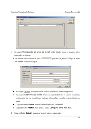 Centro de Treinamento Domínio A sua melhor escolha
138
1. No quadro Configuração de envio de e-mail, serão listados todos os usuários ativos
cadastrados no sistema.
• No usuário listado clique no botão , para abrir a janela Configurar envio
de e-mail, conforme a seguir;
• No campo Usuário, é demonstrado o usuário selecionado para a configuração.
• No quadro Parâmetros de e-mail, deverá ser preenchido todos os campos conforme a
configuração de seu e-mail (para maiores informações, consulte o administrador da
rede).
• Clique no botão Gravar, para salvar as informações cadastradas.
• Clique no botão Fechar, para fechar a janela Configurar envio de e-mail.
4. Clique no botão Gravar, para salvar as informações cadastradas.
 