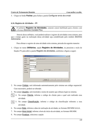 Centro de Treinamento Domínio A sua melhor escolha
139
5. Clique no botão Fechar, para fechar a janela Configurar envio de e-mail.
6.16. Registro de Atividades – F9
O utilitário Registro de Atividades, somente estará habilitado para clientes com
a licença Domínio Contábil Plus.
Através desse utilitário, você poderá realizar o registro de atividades extra sistema, para
que o tempo gasto na realização dessa atividade seja contabilizado pelo módulo Domínio
Administrar.
Para efetuar o registro de uma atividade extra sistema, proceda da seguinte maneira:
1. Clique no menu Utilitários, opção Registro de Atividades, ou pressione a tecla de
função F9, para abrir a janela Registro de atividades, conforme a figura a seguir:
2. No campo Código, será informado automaticamente pelo sistema um código sequencial.
Caso necessário, poderá ser alterado.
3. No campo Usuário, será mostrado o nome do usuário que efetuou login no sistema.
4. No campo Cliente, informe o código do cliente para o qual será realizado essa
atividade.
5. No campo Classificação, informe o código da classificação referente a essa
atividade.
6. No campo Data, informe a data de realização da atividade, no formato DD/MM/AAAA.
7. No campo Hora Inicial, informe a hora de início da atividade, no formato HH:MM.
8. No campo Finalizar, selecione a opção:
 