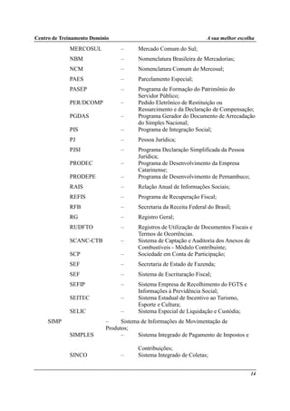 Centro de Treinamento Domínio A sua melhor escolha
14
MERCOSUL – Mercado Comum do Sul;
NBM – Nomenclatura Brasileira de Mercadorias;
NCM – Nomenclatura Comum do Mercosul;
PAES – Parcelamento Especial;
PASEP – Programa de Formação do Patrimônio do
Servidor Público;
PER/DCOMP – Pedido Eletrônico de Restituição ou
Ressarcimento e da Declaração de Compensação;
PGDAS – Programa Gerador do Documento de Arrecadação
do Simples Nacional;
PIS – Programa de Integração Social;
PJ – Pessoa Jurídica;
PJSI – Programa Declaração Simplificada da Pessoa
Jurídica;
PRODEC – Programa de Desenvolvimento da Empresa
Catarinense;
PRODEPE – Programa de Desenvolvimento de Pernambuco;
RAIS – Relação Anual de Informações Sociais;
REFIS – Programa de Recuperação Fiscal;
RFB – Secretaria da Receita Federal do Brasil;
RG – Registro Geral;
RUDFTO – Registros de Utilização de Documentos Fiscais e
Termos de Ocorrências.
SCANC-CTB – Sistema de Captação e Auditoria dos Anexos de
Combustíveis - Módulo Contribuinte;
SCP – Sociedade em Conta de Participação;
SEF – Secretaria de Estado de Fazenda;
SEF – Sistema de Escrituração Fiscal;
SEFIP – Sistema Empresa de Recolhimento do FGTS e
Informações à Previdência Social;
SEITEC – Sistema Estadual de Incentivo ao Turismo,
Esporte e Cultura;
SELIC – Sistema Especial de Liquidação e Custódia;
SIMP – Sistema de Informações de Movimentação de
Produtos;
SIMPLES – Sistema Integrado de Pagamento de Impostos e
Contribuições;
SINCO – Sistema Integrado de Coletas;
 