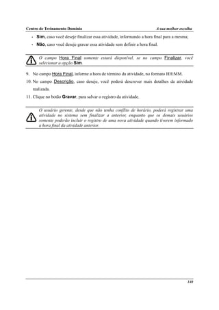 Centro de Treinamento Domínio A sua melhor escolha
140
• Sim, caso você deseje finalizar essa atividade, informando a hora final para a mesma;
• Não, caso você deseje gravar essa atividade sem definir a hora final.
O campo Hora Final somente estará disponível, se no campo Finalizar, você
selecionar a opção Sim.
9. No campo Hora Final, informe a hora de término da atividade, no formato HH:MM.
10. No campo Descrição, caso deseje, você poderá descrever mais detalhes da atividade
realizada.
11. Clique no botão Gravar, para salvar o registro da atividade.
O usuário gerente, desde que não tenha conflito de horário, poderá registrar uma
atividade no sistema sem finalizar a anterior, enquanto que os demais usuários
somente poderão incluir o registro de uma nova atividade quando tiverem informado
a hora final da atividade anterior.
 