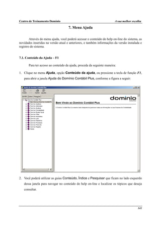 Centro de Treinamento Domínio A sua melhor escolha
141
7. Menu Ajuda
Através do menu ajuda, você poderá acessar o conteúdo do help on-line do sistema, as
novidades inseridas na versão atual e anteriores, e também informações da versão instalada e
registro do sistema.
7.1. Conteúdo da Ajuda – F1
Para ter acesso ao conteúdo da ajuda, proceda da seguinte maneira:
1. Clique no menu Ajuda, opção Conteúdo da ajuda, ou pressione a tecla de função F1,
para abrir a janela Ajuda do Domínio Contábil Plus, conforme a figura a seguir:
2. Você poderá utilizar as guias Conteúdo, Índice e Pesquisar que ficam no lado esquerdo
dessa janela para navegar no conteúdo do help on-line e localizar os tópicos que deseja
consultar.
 