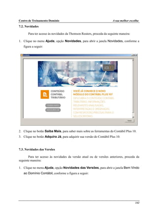 Centro de Treinamento Domínio A sua melhor escolha
142
7.2. Novidades
Para ter acesso às novidades da Thomson Reuters, proceda da seguinte maneira:
1. Clique no menu Ajuda, opção Novidades, para abrir a janela Novidades, conforme a
figura a seguir:
2. Clique no botão Saiba Mais, para saber mais sobre as ferramentas do Contábil Plus 10.
3. Clique no botão Adquira Já, para adquirir sua versão do Contábil Plus 10.
7.3. Novidades das Versões
Para ter acesso às novidades da versão atual ou de versões anteriores, proceda da
seguinte maneira:
1. Clique no menu Ajuda, opção Novidades das Versões, para abrir a janela Bem Vindo
ao Domínio Contábil, conforme a figura a seguir:
 