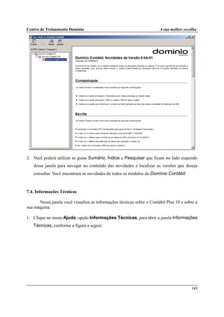 Centro de Treinamento Domínio A sua melhor escolha
143
2. Você poderá utilizar as guias Sumário, Índice e Pesquisar que ficam no lado esquerdo
dessa janela para navegar no conteúdo das novidades e localizar as versões que deseja
consultar. Você encontrará as novidades de todos os módulos do Domínio Contábil.
7.4. Informações Técnicas
Nessa janela você visualiza as informações técnicas sobre o Contábil Plus 10 e sobre a
sua máquina.
1. Clique no menu Ajuda, opção Informações Técnicas, para abrir a janela Informações
Técnicas, conforme a figura a seguir:
 