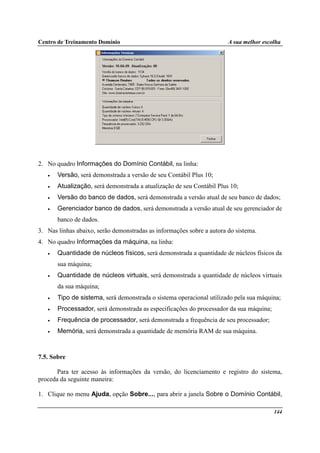 Centro de Treinamento Domínio A sua melhor escolha
144
2. No quadro Informações do Domínio Contábil, na linha:
• Versão, será demonstrada a versão de seu Contábil Plus 10;
• Atualização, será demonstrada a atualização de seu Contábil Plus 10;
• Versão do banco de dados, será demonstrada a versão atual de seu banco de dados;
• Gerenciador banco de dados, será demonstrada a versão atual de seu gerenciador de
banco de dados.
3. Nas linhas abaixo, serão demonstradas as informações sobre a autora do sistema.
4. No quadro Informações da máquina, na linha:
• Quantidade de núcleos físicos, será demonstrada a quantidade de núcleos físicos da
sua máquina;
• Quantidade de núcleos virtuais, será demonstrada a quantidade de núcleos virtuais
da sua máquina;
• Tipo de sistema, será demonstrada o sistema operacional utilizado pela sua máquina;
• Processador, será demonstrada as especificações do processador da sua máquina;
• Frequência de processador, será demonstrada a frequência de seu processador;
• Memória, será demonstrada a quantidade de memória RAM de sua máquina.
7.5. Sobre
Para ter acesso às informações da versão, do licenciamento e registro do sistema,
proceda da seguinte maneira:
1. Clique no menu Ajuda, opção Sobre..., para abrir a janela Sobre o Domínio Contábil,
 