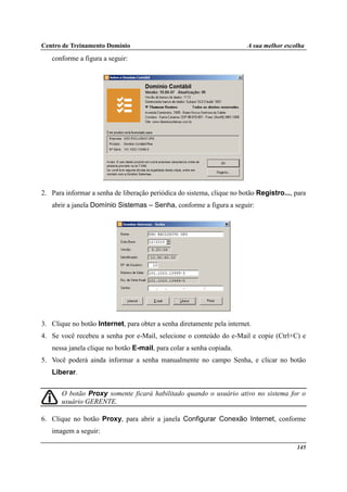 Centro de Treinamento Domínio A sua melhor escolha
145
conforme a figura a seguir:
2. Para informar a senha de liberação periódica do sistema, clique no botão Registro..., para
abrir a janela Domínio Sistemas – Senha, conforme a figura a seguir:
3. Clique no botão Internet, para obter a senha diretamente pela internet.
4. Se você recebeu a senha por e-Mail, selecione o conteúdo do e-Mail e copie (Ctrl+C) e
nessa janela clique no botão E-mail, para colar a senha copiada.
5. Você poderá ainda informar a senha manualmente no campo Senha, e clicar no botão
Liberar.
O botão Proxy somente ficará habilitado quando o usuário ativo no sistema for o
usuário GERENTE.
6. Clique no botão Proxy, para abrir a janela Configurar Conexão Internet, conforme
imagem a seguir:
 
