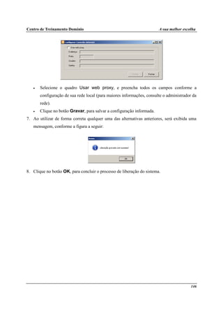 Centro de Treinamento Domínio A sua melhor escolha
146
• Selecione o quadro Usar web proxy, e preencha todos os campos conforme a
configuração de sua rede local (para maiores informações, consulte o administrador da
rede).
• Clique no botão Gravar, para salvar a configuração informada.
7. Ao utilizar de forma correta qualquer uma das alternativas anteriores, será exibida uma
mensagem, conforme a figura a seguir:
8. Clique no botão OK, para concluir o processo de liberação do sistema.
 