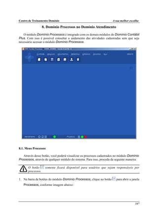 Centro de Treinamento Domínio A sua melhor escolha
147
8. Domínio Processos no Domínio Atendimento
O módulo Domínio Processos é integrado com os demais módulos do Domínio Contábil
Plus. Com isso é possível consultar o andamento das atividades cadastradas sem que seja
necessário acessar o módulo Domínio Processos.
8.1. Meus Processos
Através desse botão, você poderá visualizar os processos cadastrados no módulo Domínio
Processos, através de qualquer módulo do sistema. Para isso, proceda da seguinte maneira:
O botão somente ficará disponível para usuários que sejam responsáveis por
processos.
1. Na barra de botões do módulo Domínio Processos, clique no botão para abrir a janela
Processos, conforme imagem abaixo:
 