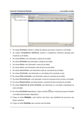 Centro de Treinamento Domínio A sua melhor escolha
148
2. No campo Empresa, informe o código da empresa que deseja visualizar as atividades.
3. No campo Competência referência, informe a competência referência desejada para
visualizar as atividades.
4. Na coluna Ordem, será informado a ordem da atividade.
5. Na coluna Atividade será informado o código da atividade
6. Na coluna Nome, será informado o nome da atividade.
7. Na coluna Início, será informada a data de início da atividade.
8. Na coluna Vencimento, será informada a data do vencimento da atividade.
9. Na coluna Concluída, será informado se a atividade já foi concluída ou não.
10. Na coluna Data conclusão, será informada a data de conclusão da atividade.
11. Na coluna Concluída por, será informado o nome do responsável por concluir a atividade.
12. Na coluna Responsável, será demonstrado o responsável pela execução da atividade.
13. Na coluna Depende de outra atividade, será informado se a atividade é dependente de
outra atividade.
14. Na coluna Atividades dependentes, clique no botão para visualizar de quais atividades
a atividade demonstrada é dependente.
15. Clique no botão Seleção... para realizar uma busca mais detalhada dos processos que
deseja visualizar.
16. Clique no botão Concluir, para concluir uma atividade.
 