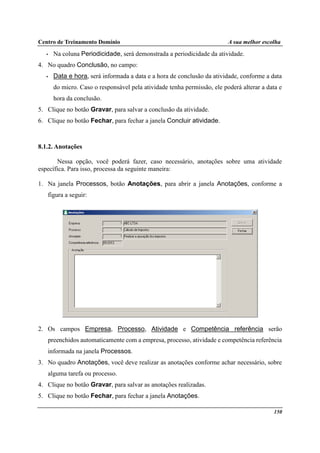 Centro de Treinamento Domínio A sua melhor escolha
150
• Na coluna Periodicidade, será demonstrada a periodicidade da atividade.
4. No quadro Conclusão, no campo:
• Data e hora, será informada a data e a hora de conclusão da atividade, conforme a data
do micro. Caso o responsável pela atividade tenha permissão, ele poderá alterar a data e
hora da conclusão.
5. Clique no botão Gravar, para salvar a conclusão da atividade.
6. Clique no botão Fechar, para fechar a janela Concluir atividade.
8.1.2. Anotações
Nessa opção, você poderá fazer, caso necessário, anotações sobre uma atividade
específica. Para isso, processa da seguinte maneira:
1. Na janela Processos, botão Anotações, para abrir a janela Anotações, conforme a
figura a seguir:
2. Os campos Empresa, Processo, Atividade e Competência referência serão
preenchidos automaticamente com a empresa, processo, atividade e competência referência
informada na janela Processos.
3. No quadro Anotações, você deve realizar as anotações conforme achar necessário, sobre
alguma tarefa ou processo.
4. Clique no botão Gravar, para salvar as anotações realizadas.
5. Clique no botão Fechar, para fechar a janela Anotações.
 