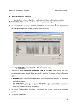 Centro de Treinamento Domínio A sua melhor escolha
151
8.2. Minhas Atividades Pendentes
Através desse botão, você poderá visualizar as atividades cadastradas no módulo
Domínio Processos, que estão pendentes. Para isso, proceda da seguinte maneira:
1. Na barra de botões do módulo Domínio Processos, clique no botão para abrir a janela
Minhas Atividades Pendentes, conforme imagem abaixo:
2. No campo Data base, será informada a data atual do servidor;
3. Selecione a opção Somente atividades com a situação, para realizar um filtro
específico da situação das atividades que deseja visualizar. No campo ao lado, selecione a
opção:
• Atrasada, para que no quadro Atividades sejam demonstradas somente as atividades
que estão atrasadas;
• Em andamento, para que no quadro Atividades sejam demonstradas somente as
atividades que ainda estão em andamento.
4. No campo Responsável, selecione o responsável que deseja visualizar as atividades
pendentes
5. No quadro Atividades:
 