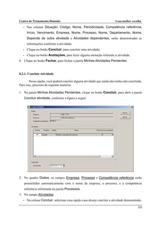 Centro de Treinamento Domínio A sua melhor escolha
152
• Nas colunas Situação, Código, Nome, Periodicidade, Competência referência,
Início, Vencimento, Empresa, Nome, Processo, Nome, Departamento, Nome,
Depende de outra atividade e Atividades dependentes, serão demonstradas as
informações conforme a atividade;
• Clique no botão Concluir, para concluir uma atividade;
• Clique no botão Anotações, para fazer alguma anotação referente à atividade.
6. Clique no botão Fechar, para fechar a janela Minhas Atividades Pendentes.
8.2.1. Concluir Atividade
Nessa opção, você poderá concluir alguma atividade que ainda não tenha sido concluída.
Para isso, processa da seguinte maneira:
1. Na janela Minhas Atividades Pendentes, clique no botão Concluir, para abrir a janela
Concluir atividade, conforme a figura a seguir:
2. No quadro Dados, os campos Empresa, Processo e Competência referência serão
preenchidos automaticamente com o nome da empresa, o processo, e a competência
referência informada na janela Processos.
3. No campo Atividades:
• Na coluna Concluir, selecione essa opção caso deseje concluir a atividade demonstrada;
 