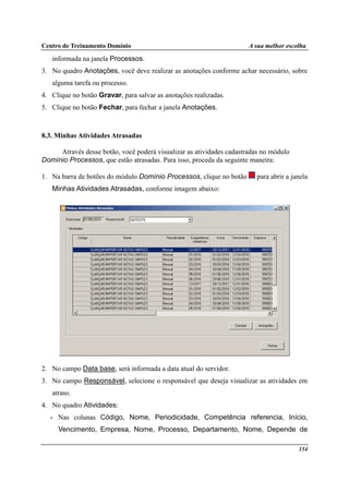 Centro de Treinamento Domínio A sua melhor escolha
154
informada na janela Processos.
3. No quadro Anotações, você deve realizar as anotações conforme achar necessário, sobre
alguma tarefa ou processo.
4. Clique no botão Gravar, para salvar as anotações realizadas.
5. Clique no botão Fechar, para fechar a janela Anotações.
8.3. Minhas Atividades Atrasadas
Através desse botão, você poderá visualizar as atividades cadastradas no módulo
Domínio Processos, que estão atrasadas. Para isso, proceda da seguinte maneira:
1. Na barra de botões do módulo Domínio Processos, clique no botão para abrir a janela
Minhas Atividades Atrasadas, conforme imagem abaixo:
2. No campo Data base, será informada a data atual do servidor.
3. No campo Responsável, selecione o responsável que deseja visualizar as atividades em
atraso.
4. No quadro Atividades:
• Nas colunas Código, Nome, Periodicidade, Competência referencia, Início,
Vencimento, Empresa, Nome, Processo, Departamento, Nome, Depende de
 