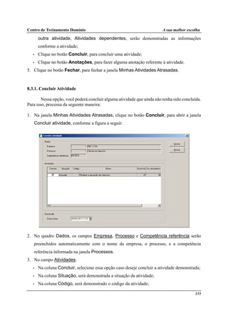 Centro de Treinamento Domínio A sua melhor escolha
155
outra atividade, Atividades dependentes, serão demonstradas as informações
conforme a atividade;
• Clique no botão Concluir, para concluir uma atividade;
• Clique no botão Anotações, para fazer alguma anotação referente à atividade.
5. Clique no botão Fechar, para fechar a janela Minhas Atividades Atrasadas.
8.3.1. Concluir Atividade
Nessa opção, você poderá concluir alguma atividade que ainda não tenha sido concluída.
Para isso, processa da seguinte maneira:
1. Na janela Minhas Atividades Atrasadas, clique no botão Concluir, para abrir a janela
Concluir atividade, conforme a figura a seguir:
2. No quadro Dados, os campos Empresa, Processo e Competência referência serão
preenchidos automaticamente com o nome da empresa, o processo, e a competência
referência informada na janela Processos.
3. No campo Atividades:
• Na coluna Concluir, selecione essa opção caso deseje concluir a atividade demonstrada;
• Na coluna Situação, será demonstrada a situação da atividade;
• Na coluna Código, será demonstrado o código da atividade;
 