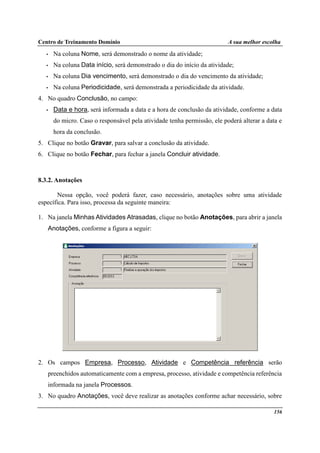 Centro de Treinamento Domínio A sua melhor escolha
156
• Na coluna Nome, será demonstrado o nome da atividade;
• Na coluna Data início, será demonstrado o dia do início da atividade;
• Na coluna Dia vencimento, será demonstrado o dia do vencimento da atividade;
• Na coluna Periodicidade, será demonstrada a periodicidade da atividade.
4. No quadro Conclusão, no campo:
• Data e hora, será informada a data e a hora de conclusão da atividade, conforme a data
do micro. Caso o responsável pela atividade tenha permissão, ele poderá alterar a data e
hora da conclusão.
5. Clique no botão Gravar, para salvar a conclusão da atividade.
6. Clique no botão Fechar, para fechar a janela Concluir atividade.
8.3.2. Anotações
Nessa opção, você poderá fazer, caso necessário, anotações sobre uma atividade
específica. Para isso, processa da seguinte maneira:
1. Na janela Minhas Atividades Atrasadas, clique no botão Anotações, para abrir a janela
Anotações, conforme a figura a seguir:
2. Os campos Empresa, Processo, Atividade e Competência referência serão
preenchidos automaticamente com a empresa, processo, atividade e competência referência
informada na janela Processos.
3. No quadro Anotações, você deve realizar as anotações conforme achar necessário, sobre
 