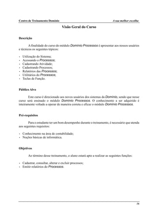 Centro de Treinamento Domínio A sua melhor escolha
16
Visão Geral do Curso
Descrição
A finalidade do curso do módulo Domínio Processos é apresentar aos nossos usuários
e técnicos os seguintes tópicos:
• Utilização do Sistema;
• Acessando o Processos;
• Cadastrando Atividade;
• Cadastrando Processos;
• Relatórios das Processos;
• Utilitários do Processos;
• Teclas de Função.
Público Alvo
Este curso é direcionado aos novos usuários dos sistemas da Domínio, sendo que nesse
curso será ensinado o módulo Domínio Processos. O conhecimento a ser adquirido é
inteiramente voltado a operar de maneira correta e eficaz o módulo Domínio Processos.
Pré-requisitos
Para o estudante ter um bom desempenho durante o treinamento, é necessário que atenda
aos seguintes requisitos:
• Conhecimento na área de contabilidade;
• Noções básicas de informática.
Objetivos
Ao término desse treinamento, o aluno estará apto a realizar as seguintes funções:
• Cadastrar, consultar, alterar e excluir processos;
• Emitir relatórios do Processos.
 