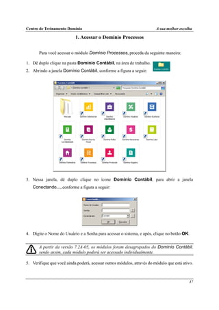 Centro de Treinamento Domínio A sua melhor escolha
17
1. Acessar o Domínio Processos
Para você acessar o módulo Domínio Processos, proceda da seguinte maneira:
1. Dê duplo clique na pasta Domínio Contábil, na área de trabalho.
2. Abrindo a janela Domínio Contábil, conforme a figura a seguir:
3. Nessa janela, dê duplo clique no ícone Domínio Contábil, para abrir a janela
Conectando..., conforme a figura a seguir:
4. Digite o Nome do Usuário e a Senha para acessar o sistema, e após, clique no botão OK.
A partir da versão 7.2A-05, os módulos foram desagrupados do Domínio Contábil,
sendo assim, cada módulo poderá ser acessado individualmente.
5. Verifique que você ainda poderá, acessar outros módulos, através do módulo que está ativo.
 