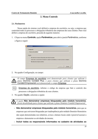 Centro de Treinamento Domínio A sua melhor escolha
21
2. Menu Controle
2.1. Parâmetros
Nessa opção do sistema você definirá a empresa do escritório, ou seja, a empresa que
controlará todos os processos e obrigações tributárias das empresas dos seus clientes. Para você
definir a empresa do escritório, proceda da seguinte maneira:
1. Clique no menu Controle, opção Parâmetros, para abrir a janela Parâmetros, conforme
a figura a seguir:
2. No quadro Configuração, no campo:
O campo Empresa do escritório será demonstrado para clientes que utilizam o
plano Domínio Contábil Plus, e para clientes que utilizam o plano Domínio
Contábil Empresarial será demonstrado o campo Empresa.
• Empresa do escritório, informe o código da empresa que fará o controle dos
processos e obrigações tributárias de seus clientes.
3. No quadro Opção, selecione a opção:
A opção Não demonstrar empresas bloqueadas pelo módulo honorários,
ficará desabilitada para clientes que utilizam o plano Domínio Contábil Empresarial.
• Não demonstrar empresas bloqueadas pelo módulo honorários, para que as
empresas que estiverem bloqueadas por inadimplência pelo módulo Domínio Honorários
não sejam demonstradas nos relatórios, avisos e demais locais onde é possível acessar a
empresa e demonstrar as atividades da mesma;
• Incluir todos os responsáveis informados no cadastro de atividades ao
 