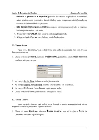 Centro de Treinamento Domínio A sua melhor escolha
22
vincular o processo a empresa, para que ao vincular os processos as empresas,
sejam setados como responsável das atividades, todos os responsáveis informados no
cadastro de cada atividade do processo;
• Não demonstrar empresas inativas, para que não sejam demonstradas as empresas
inativas para seleção e conclusão.
4. Clique no botão Gravar, para salvar a configuração realizada.
5. Clique no botão Fechar, para fechar a janela Parâmetros.
2.2. Trocar Senha
Nesta opção do sistema, você poderá trocar uma senha já cadastrada, para isso, proceda
da seguinte maneira:
1. Clique no menu Controle, submenu Trocar Senha, para abrir a janela Troca de senha,
conforme a figura a seguir:
2. No campo Senha Atual, informe a senha já cadastrada.
3. No campo Digite a Nova Senha, informe a nova senha a ser cadastrada.
4. No campo Confirme a Nova Senha, repita a nova senha.
5. Clique no botão Gravar, para efetuar a alteração da senha.
2.3. Trocar Usuário
Nesta opção do sistema, você poderá trocar de usuário sem ter a necessidade de sair do
programa. Para isso, proceda da seguinte maneira:
1. Clique no menu Controle, submenu Trocar Usuário, para abrir a janela Troca de
Usuários, conforme figura a seguir:
 