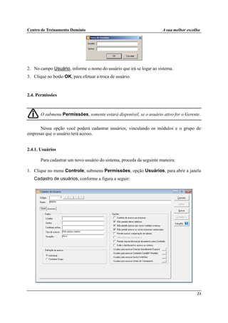 Centro de Treinamento Domínio A sua melhor escolha
23
2. No campo Usuário, informe o nome do usuário que irá se logar ao sistema.
3. Clique no botão OK, para efetuar a troca de usuário.
2.4. Permissões
O submenu Permissões, somente estará disponível, se o usuário ativo for o Gerente.
Nessa opção você poderá cadastrar usuários, vinculando os módulos e o grupo de
empresas que o usuário terá acesso.
2.4.1. Usuários
Para cadastrar um novo usuário do sistema, proceda da seguinte maneira:
1. Clique no menu Controle, submenu Permissões, opção Usuários, para abrir a janela
Cadastro de usuários, conforme a figura a seguir:
 