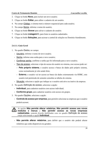 Centro de Treinamento Domínio A sua melhor escolha
24
2. Clique no botão Novo, para incluir um novo usuário.
3. Clique no botão Editar, para editar o cadastro de um usuário.
4. No campo Código, o sistema trará o número sequencial para cada usuário;
5. No campo Nome, informe o nome do usuário;
6. Clique no botão Gravar para salvar o cadastro do usuário.
7. Clique no botão Listagem>>, para listar os usuários cadastrados.
8. Clique no botão Soluções, para acessar a central de soluções no Domínio Atendimento.
2.4.1.1. Guia Geral
1. No quadro Dados, no campo:
• Usurário, informe o nome do novo usuário.
• Senha, informe uma senha para o novo usuário;
• Confirmar senha, confirme a senha que foi informada para o novo usuário;
• Tipo de acesso, selecione o tipo de acesso do usuário no sistema, esse acesso pode ser:
• Pelo próprio sistema, o usuário acessa o banco de dados pelo próprio sistema,
como normalmente já vêm sendo feito;
• Externo, o usuário vai ter acesso ao banco de dados externamente via ODBC, este
usuário terá permissão de somente consultar as tabelas do sistema.
• Situação, selecione a opção que indique se o usuário está ativo ou inativo da empresa.
2. No quadro Definição de acesso, selecione a opção:
• Individual, para cadastrar usuários com acesso individual;
• Conforme grupo, para cadastrar usuários com acesso em grupos.
3. No quadro Opções, selecione a opção:
• Controle de acesso por empresa, para permitir selecionar as empresas que o usuário
poderá acessar;
As opções Não permite alterar relatórios, Não permitir acesso aos novos
módulos e menus e Não permitir acesso as novas empresas
cadastradas, somente ficarão habilitadas caso no quadro Definição de acesso
esteja selecionada a opção Individual.
• Não permite alterar relatórios, para definir que o usuário não poderá alterar
relatórios que estão disponíveis no gerador;
 