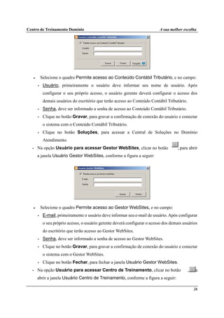 Centro de Treinamento Domínio A sua melhor escolha
26
• Selecione o quadro Permite acesso ao Conteúdo Contábil Tributário, e no campo:
• Usuário, primeiramente o usuário deve informar seu nome de usuário. Após
configurar o seu próprio acesso, o usuário gerente deverá configurar o acesso dos
demais usuários do escritório que terão acesso ao Conteúdo Contábil Tributário.
• Senha, deve ser informado a senha de acesso ao Conteúdo Contábil Tributário.
• Clique no botão Gravar, para gravar a confirmação de conexão do usuário e conectar
o sistema com o Conteúdo Contábil Tributário.
• Clique no botão Soluções, para acessar a Central de Soluções no Domínio
Atendimento.
• Na opção Usuário para acessar Gestor WebSites, clicar no botão , para abrir
a janela Usuário Gestor WebSites, conforme a figura a seguir:
• Selecione o quadro Permite acesso ao Gestor WebSites, e no campo:
• E-mail, primeiramente o usuário deve informar seu e-mail de usuário. Após configurar
o seu próprio acesso, o usuário gerente deverá configurar o acesso dos demais usuários
do escritório que terão acesso ao Gestor WebSites.
• Senha, deve ser informado a senha de acesso ao Gestor WebSites.
• Clique no botão Gravar, para gravar a confirmação de conexão do usuário e conectar
o sistema com o Gestor WebSites.
• Clique no botão Fechar, para fechar a janela Usuário Gestor WebSites.
• Na opção Usuário para acessar Centro de Treinamento, clicar no botão , para
abrir a janela Usuário Centro de Treinamento, conforme a figura a seguir:
 