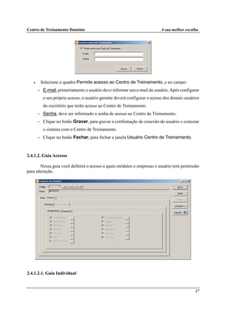 Centro de Treinamento Domínio A sua melhor escolha
27
• Selecione o quadro Permite acesso ao Centro de Treinamento, e no campo:
• E-mail, primeiramente o usuário deve informar seu e-mail de usuário. Após configurar
o seu próprio acesso, o usuário gerente deverá configurar o acesso dos demais usuários
do escritório que terão acesso ao Centro de Treinamento.
• Senha, deve ser informado a senha de acesso ao Centro de Treinamento.
• Clique no botão Gravar, para gravar a confirmação de conexão do usuário e conectar
o sistema com o Centro de Treinamento.
• Clique no botão Fechar, para fechar a janela Usuário Centro de Treinamento.
2.4.1.2. Guia Acessos
Nessa guia você definirá o acesso a quais módulos e empresas o usuário terá permissão
para alteração.
2.4.1.2.1. Guia Individual
 