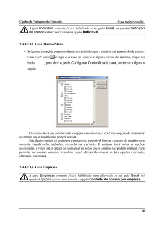 Centro de Treinamento Domínio A sua melhor escolha
28
A guia Individual somente ficará habilitada se na guia Geral, no quadro Definição
de acesso estiver selecionada a opção Individual.
2.4.1.2.1.1. Guia Módulo/Menu
• Selecione as opções correspondentes aos módulos que o usuário terá permissão de acesso.
Caso você queira restringir o acesso do usuário a alguns menus do sistema, clique no
botão , para abrir a janela Configurar Contabilidade para, conforme a figura a
seguir:
O sistema trará por padrão todas as opções assinaladas, e você terá a opção de desmarcar
os menus que o usuário não poderá acessar.
Em alguns menus de cadastros e processos, é possível limitar o acesso do usuário para
somente visualização, inclusão, alteração ou exclusão. O sistema trará todas as opções
assinaladas, e você terá a opção de desmarcar as ações que o usuário não poderá realizar. Para
permitir ao usuário somente visualizar, você deverá desmarcar as três opções (inclusão,
alteração, exclusão).
2.4.1.2.1.2. Guia Empresas
A guia Empresas somente ficará habilitada para alteração se na guia Geral, no
quadro Opções estiver selecionada a opção Controle de acesso por empresa.
 