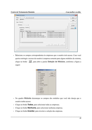 Centro de Treinamento Domínio A sua melhor escolha
29
• Selecione os campos correspondentes às empresas que o usuário terá acesso. Caso você
queira restringir o acesso do usuário à empresa somente para alguns módulos do sistema,
clique no botão , para abrir a janela Seleção de Módulos, conforme a figura a
seguir:
• No quadro Módulos desmarque os campos dos módulos que você não deseja que o
usuário tenha acesso.
• Clique no botão Todos, para selecionar todas as empresas;
• Clique no botão Nenhuma, para selecionar nenhuma empresa;
• Clique no botão Inverter, para inverter a seleção das empresas.
 