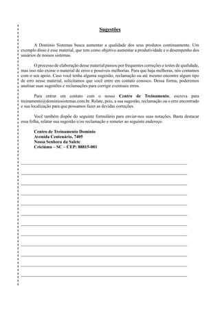 Sugestões
A Domínio Sistemas busca aumentar a qualidade dos seus produtos continuamente. Um
exemplo disso é esse material, que tem como objetivo aumentar a produtividade e o desempenho dos
usuários de nossos sistemas.
O processo de elaboração desse material passou por frequentes correções e testes de qualidade,
mas isso não exime o material de erros e possíveis melhorias. Para que haja melhoras, nós contamos
com o seu apoio. Caso você tenha alguma sugestão, reclamação ou até mesmo encontre algum tipo
de erro nesse material, solicitamos que você entre em contato conosco. Dessa forma, poderemos
analisar suas sugestões e reclamações para corrigir eventuais erros.
Para entrar em contato com o nosso Centro de Treinamento, escreva para
treinamento@dominiosistemas.com.br. Relate, pois, a sua sugestão, reclamação ou o erro encontrado
e sua localização para que possamos fazer as devidas correções.
Você também dispõe do seguinte formulário para enviar-nos suas notações. Basta destacar
essa folha, relatar sua sugestão e/ou reclamação e remeter ao seguinte endereço:
Centro de Treinamento Domínio
Avenida Centenário, 7405
Nossa Senhora da Salete
Criciúma – SC – CEP: 88815-001
___________________________________________________________________________
___________________________________________________________________________
___________________________________________________________________________
___________________________________________________________________________
___________________________________________________________________________
___________________________________________________________________________
___________________________________________________________________________
___________________________________________________________________________
___________________________________________________________________________
___________________________________________________________________________
___________________________________________________________________________
___________________________________________________________________________
 