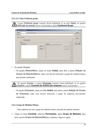 Centro de Treinamento Domínio A sua melhor escolha
30
2.4.1.2.2. Guia Conforme grupo
A guia Conforme grupo somente ficará habilitada se na guia Geral, no quadro
Definição de acesso estiver selecionada a opção Conforme Grupo.
1. No quadro Grupos:
• No quadro Módulo/Menu, clique no botão Incluir, para abrir a janela Seleção de
Grupos de Módulos/Menus, onde você deverá selecionar o grupo de módulos/menus
previamente cadastrado.
No quadro Grupos, o campo Empresas somente estará habilitado, se no quadro
Opções a opção Controle de acesso por empresa estiver selecionada.
• No quadro Empresas, clique no botão Incluir, para abrir a janela Seleção de Grupos
de Empresas, onde você deverá selecionar o grupo de empresas previamente
cadastrado.
2.4.2. Grupo de Módulos/Menus
Para cadastrar um novo grupo de módulos/menus, proceda da seguinte maneira:
1. Clique no menu Controle, submenu Permissões, opção Grupo de Módulos, para
abrir a janela Grupos de Módulos/Menus, conforme a figura a seguir:
 