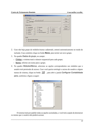 Centro de Treinamento Domínio A sua melhor escolha
31
2. Caso não haja grupo de módulos/menus cadastrado, entrará automaticamente no modo de
inclusão. Caso contrário clique no botão Novo, para incluir um novo grupo.
3. No quadro Dados do grupo, no campo:
• Código, o sistema trará o número sequencial para cada grupo;
• Nome, informe um nome para o grupo.
4. No quadro Módulos/Menus, selecione as opções correspondentes aos módulos que o
usuário terá permissão de acesso. Caso você queira restringir o acesso do usuário a alguns
menus do sistema, clique no botão , para abrir a janela Configurar Contabilidade
para, conforme a figura a seguir:
O sistema trará por padrão todas as opções assinaladas, e você terá a opção de desmarcar
os menus que o usuário não poderá acessar.
 