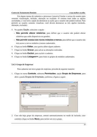 Centro de Treinamento Domínio A sua melhor escolha
32
Em alguns menus de cadastros e processos é possível limitar o acesso do usuário para
somente visualização, inclusão, alteração ou exclusão. O sistema trará todas as opções
assinaladas, e você terá a opção de desmarcar as ações que o usuário não poderá realizar. Para
permitir ao usuário somente visualizar, você deverá desmarcar as três opções (inclusão,
alteração, exclusão).
5. No quadro Opção, selecione a opção:
• Não permite alterar relatórios; para definir que o usuário não poderá alterar
relatórios que estão disponíveis no gerador;
• Não permitir acesso aos novos módulos e menus, para definir que o usuário não
terá acesso a novos módulos e menus cadastrados.
6. Clique no botão Editar, caso queira editar algum cadastro.
7. Clique no botão Gravar, para salvar as alterações realizadas.
8. Clique no botão Excluir, para excluir o cadastro.
9. Clique no botão Listagem>>, para listar os grupos de módulos cadastrados.
2.4.3. Grupo de Empresas
Para cadastrar um novo grupo de empresas, proceda da seguinte maneira:
1. Clique no menu Controle, submenu Permissões, opção Grupo de Empresas, para
abrir a janela Grupos de Empresas, conforme a figura a seguir:
2. Caso não haja grupo de empresas, entrará automaticamente no modo de inclusão; caso
contrário clique no botão Novo, para incluir um novo grupo.
 