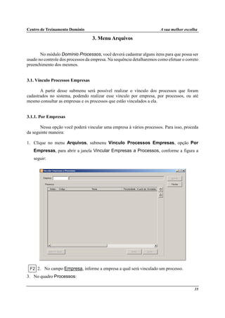 Centro de Treinamento Domínio A sua melhor escolha
35
3. Menu Arquivos
No módulo Domínio Processos, você deverá cadastrar alguns itens para que possa ser
usado no controle dos processos da empresa. Na sequência detalharemos como efetuar o correto
preenchimento dos mesmos.
3.1. Vínculo Processos Empresas
A partir desse submenu será possível realizar o vínculo dos processos que foram
cadastrados no sistema, podendo realizar esse vínculo por empresa, por processos, ou até
mesmo consultar as empresas e os processos que estão vinculados a ela.
3.1.1. Por Empresas
Nessa opção você poderá vincular uma empresa à vários processos. Para isso, proceda
da seguinte maneira:
1. Clique no menu Arquivos, submenu Vínculo Processos Empresas, opção Por
Empresas, para abrir a janela Vincular Empresas a Processos, conforme a figura a
seguir:
2. No campo Empresa, informe a empresa a qual será vinculado um processo.
3. No quadro Processos:
 