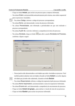 Centro de Treinamento Domínio A sua melhor escolha
36
• Clique no botão Incluir, para incluir um processo para a empresa informada;
• Na coluna Ordem, será preenchida automaticamente pelo sistema, uma ordem sequencial
para os processos vinculados;
• Na coluna Código, informe o código do processo correspondente;
• Na coluna Nome, será demonstrado o nome do processo informado;
• Na coluna Periodicidade, será informada a periodicidade em que será realizado o
processo correspondente;
• Na coluna A patir de, você deve informar a competência do início do processo.
• Na coluna Atividade, clique no botão para abrir a janela Atividades do Processo,
conforme a figura a seguir:
• Nessa janela serão demonstradas as atividades que estão vinculadas ao processo. Você
também poderá cadastrar mais atividades clicando no botão Incluir ou excluir alguma
atividade que já tenha sido cadastrada, clicando no botão Excluir.
• Na coluna Responsáveis, informe o código do responsável pelo processo informado.
• Na coluna Nome responsável, será demonstrado o nome do responsável informado;
• Na coluna Encerra em, será demonstrada a competência de encerramento do processo;
• Clique no botão Incluir em grupo... para realizar o vinculo de mais de um processo;
• Clique no botão Excluir, para excluir um processo informado;
 