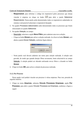 Centro de Treinamento Domínio A sua melhor escolha
38
• Responsável, para informar o código do responsável pelos processos que deseja
vincular à empresa ou clique no botão para abrir a janela Selecionar
Responsáveis. Nessa janela serão demonstrados todos os responsáveis cadastrados no
sistema e será possível selecionar o responsável desejado.
2. No quadro Processos selecionados serão demonstrados todos os processos que foram
selecionados no quadro Selecionar.
3. No quadro Seleção, no campo:
• Descrição, selecione a opção Novo Filtro, para cadastrar uma nova seleção;
• Clique no botão Gravar para salvar a seleção realizada. Ao clicar no botão Gravar, será
aberta a janela Gravar Seleção, conforme figura abaixo:
• Nesta janela você deverá cadastrar um nome para seleção realizada. A seleção será
gravada, de modo que quando desejar filtrar novamente, basta selecioná-la no campo
Seleção. A seleção poderá ser alterada realizando novos filtros e clicando no botão
Gravar.
4. Clique no botão OK, para salvar a seleção de processos realizada.
3.1.2. Por Processo
Nessa opção você poderá vincular um processo à várias empresas. Para isso, proceda da
seguinte maneira:
1. Clique no menu Arquivos, submenu Vínculo Processos Empresas, opção Por
Processo, para abrir a janela Vincular Processos as Empresas, conforme a figura a
seguir:
 