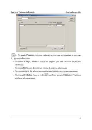 Centro de Treinamento Domínio A sua melhor escolha
39
2. No quadro Processo, informe o código do processo que será vinculado às empresas.
3. No quadro Empresa:
• Na coluna Código, informe o código da empresa que será vinculada ao processo
informado;
• Na coluna Nome, será demonstrado o nome da empresa selecionada;
• Na coluna A partir de, informe a competência de início do processo para a empresa;
• Na coluna Atividades, clique no botão para abrir a janela Atividades do Processo,
conforme a figura a seguir:
 
