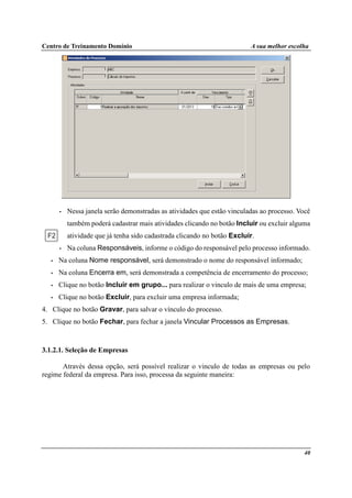 Centro de Treinamento Domínio A sua melhor escolha
40
• Nessa janela serão demonstradas as atividades que estão vinculadas ao processo. Você
também poderá cadastrar mais atividades clicando no botão Incluir ou excluir alguma
atividade que já tenha sido cadastrada clicando no botão Excluir.
• Na coluna Responsáveis, informe o código do responsável pelo processo informado.
• Na coluna Nome responsável, será demonstrado o nome do responsável informado;
• Na coluna Encerra em, será demonstrada a competência de encerramento do processo;
• Clique no botão Incluir em grupo... para realizar o vinculo de mais de uma empresa;
• Clique no botão Excluir, para excluir uma empresa informada;
4. Clique no botão Gravar, para salvar o vínculo do processo.
5. Clique no botão Fechar, para fechar a janela Vincular Processos as Empresas.
3.1.2.1. Seleção de Empresas
Através dessa opção, será possível realizar o vinculo de todas as empresas ou pelo
regime federal da empresa. Para isso, processa da seguinte maneira:
 