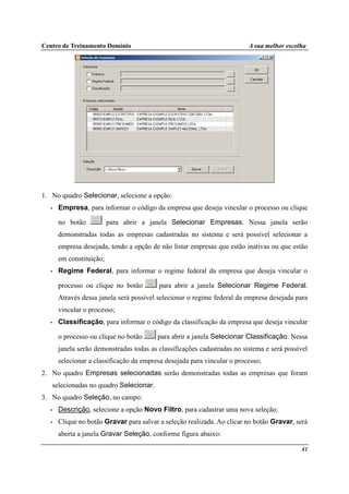 Centro de Treinamento Domínio A sua melhor escolha
41
1. No quadro Selecionar, selecione a opção:
• Empresa, para informar o código da empresa que deseja vincular o processo ou clique
no botão para abrir a janela Selecionar Empresas. Nessa janela serão
demonstradas todas as empresas cadastradas no sistema e será possível selecionar a
empresa desejada, tendo a opção de não listar empresas que estão inativas ou que estão
em constituição;
• Regime Federal, para informar o regime federal da empresa que deseja vincular o
processo ou clique no botão para abrir a janela Selecionar Regime Federal.
Através dessa janela será possível selecionar o regime federal da empresa desejada para
vincular o processo;
• Classificação, para informar o código da classificação da empresa que deseja vincular
o processo ou clique no botão para abrir a janela Selecionar Classificação. Nessa
janela serão demonstradas todas as classificações cadastradas no sistema e será possível
selecionar a classificação da empresa desejada para vincular o processo;
2. No quadro Empresas selecionadas serão demonstradas todas as empresas que foram
selecionadas no quadro Selecionar.
3. No quadro Seleção, no campo:
• Descrição, selecione a opção Novo Filtro, para cadastrar uma nova seleção;
• Clique no botão Gravar para salvar a seleção realizada. Ao clicar no botão Gravar, será
aberta a janela Gravar Seleção, conforme figura abaixo:
 