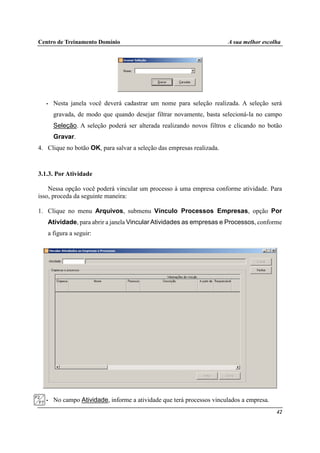 Centro de Treinamento Domínio A sua melhor escolha
42
• Nesta janela você deverá cadastrar um nome para seleção realizada. A seleção será
gravada, de modo que quando desejar filtrar novamente, basta selecioná-la no campo
Seleção. A seleção poderá ser alterada realizando novos filtros e clicando no botão
Gravar.
4. Clique no botão OK, para salvar a seleção das empresas realizada.
3.1.3. Por Atividade
Nessa opção você poderá vincular um processo à uma empresa conforme atividade. Para
isso, proceda da seguinte maneira:
1. Clique no menu Arquivos, submenu Vínculo Processos Empresas, opção Por
Atividade, para abrir a janela Vincular Atividades as empresas e Processos, conforme
a figura a seguir:
• No campo Atividade, informe a atividade que terá processos vinculados a empresa.
 